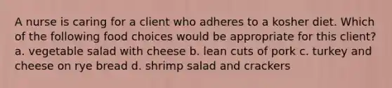 A nurse is caring for a client who adheres to a kosher diet. Which of the following food choices would be appropriate for this client? a. vegetable salad with cheese b. lean cuts of pork c. turkey and cheese on rye bread d. shrimp salad and crackers