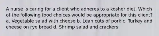 A nurse is caring for a client who adheres to a kosher diet. Which of the following food choices would be appropriate for this client? a. Vegetable salad with cheese b. Lean cuts of pork c. Turkey and cheese on rye bread d. Shrimp salad and crackers