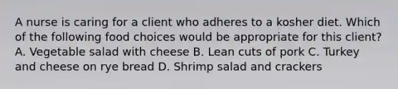 A nurse is caring for a client who adheres to a kosher diet. Which of the following food choices would be appropriate for this client? A. Vegetable salad with cheese B. Lean cuts of pork C. Turkey and cheese on rye bread D. Shrimp salad and crackers