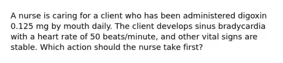 A nurse is caring for a client who has been administered digoxin 0.125 mg by mouth daily. The client develops sinus bradycardia with a heart rate of 50 beats/minute, and other vital signs are stable. Which action should the nurse take first?