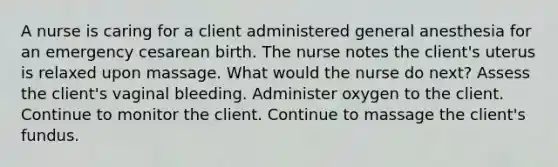 A nurse is caring for a client administered general anesthesia for an emergency cesarean birth. The nurse notes the client's uterus is relaxed upon massage. What would the nurse do next? Assess the client's vaginal bleeding. Administer oxygen to the client. Continue to monitor the client. Continue to massage the client's fundus.