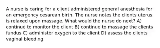 A nurse is caring for a client administered general anesthesia for an emergency cesarean birth. The nurse notes the clients uterus is relaxed upon massage. What would the nurse do next? A) continue to monitor the client B) continue to massage the clients fundus C) administer oxygen to the client D) assess the clients vaginal bleeding