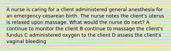 A nurse is caring for a client administered general anesthesia for an emergency cesarean birth. The nurse notes the client's uterus is relaxed upon massage. What would the nurse do next? A continue to monitor the client B continue to massage the client's fundus C administered oxygen to the client D assess the client's vaginal bleeding