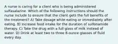 A nurse is caring for a client who is being administered sulfasalazine. Which of the following instructions should the nurse include to ensure that the client gets the full benefits of the treatment? A) Take dosage while eating or immediately after eating. B) Increase food intake for the duration of sulfonamide therapy. C) Take the drug with a full glass of milk instead of water. D) Drink at least two to three 8-ounce glasses of fluid every day.