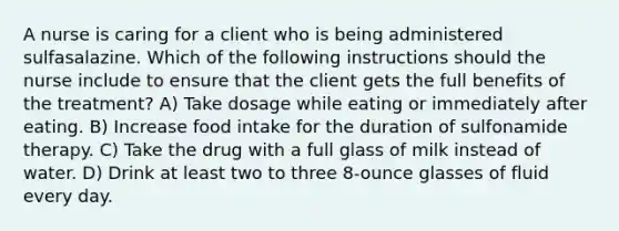 A nurse is caring for a client who is being administered sulfasalazine. Which of the following instructions should the nurse include to ensure that the client gets the full benefits of the treatment? A) Take dosage while eating or immediately after eating. B) Increase food intake for the duration of sulfonamide therapy. C) Take the drug with a full glass of milk instead of water. D) Drink at least two to three 8-ounce glasses of fluid every day.