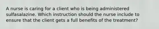 A nurse is caring for a client who is being administered sulfasalazine. Which instruction should the nurse include to ensure that the client gets a full benefits of the treatment?