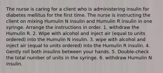 The nurse is caring for a client who is administering insulin for diabetes mellitus for the first time. The nurse is instructing the client on mixing Humulin N insulin and Humulin R insulin in one syringe. Arrange the instructions in order. 1. withdraw the Humulin R. 2. Wipe with alcohol and inject air (equal to units ordered) into the Humulin N insulin. 3. wipe with alcohol and inject air (equal to units ordered) into the Humulin R insulin. 4. Gently roll both insulins between your hands. 5. Double-check the total number of units in the syringe. 6. withdraw Humulin N insulin.