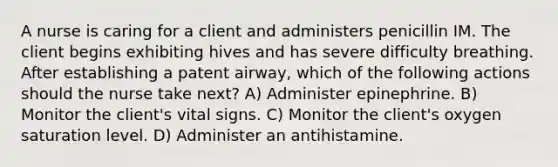 A nurse is caring for a client and administers penicillin IM. The client begins exhibiting hives and has severe difficulty breathing. After establishing a patent airway, which of the following actions should the nurse take next? A) Administer epinephrine. B) Monitor the client's vital signs. C) Monitor the client's oxygen saturation level. D) Administer an antihistamine.