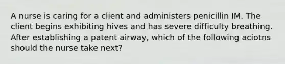 A nurse is caring for a client and administers penicillin IM. The client begins exhibiting hives and has severe difficulty breathing. After establishing a patent airway, which of the following aciotns should the nurse take next?