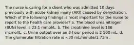 The nurse is caring for a client who was admitted 10 days previously with acute kidney injury (AKI) caused by dehydration. Which of the following findings is most important for the nurse to report to the health care provider? a. The blood urea nitrogen (BUN) level is 23.1 mmol/L. b. The creatinine level is 186 mcmol/L. c. Urine output over an 8-hour period is 2 500 mL. d. The glomerular filtration rate is <30 mL/minute/1.73m .