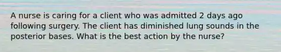 A nurse is caring for a client who was admitted 2 days ago following surgery. The client has diminished lung sounds in the posterior bases. What is the best action by the nurse?