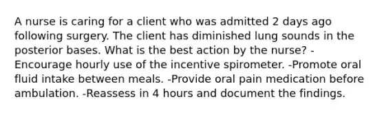 A nurse is caring for a client who was admitted 2 days ago following surgery. The client has diminished lung sounds in the posterior bases. What is the best action by the nurse? -Encourage hourly use of the incentive spirometer. -Promote oral fluid intake between meals. -Provide oral pain medication before ambulation. -Reassess in 4 hours and document the findings.