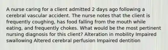 A nurse caring for a client admitted 2 days ago following a cerebral vascular accident. The nurse notes that the client is frequently coughing, has food falling from the mouth while eating, and frequently chokes. What would be the most pertinent nursing diagnosis for this client? Alteration in mobility Impaired swallowing Altered cerebral perfusion Impaired dentition