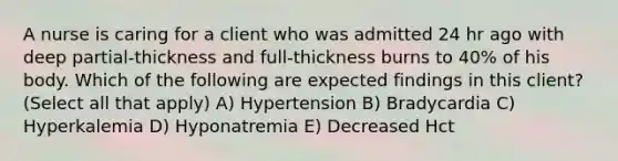 A nurse is caring for a client who was admitted 24 hr ago with deep partial-thickness and full-thickness burns to 40% of his body. Which of the following are expected findings in this client? (Select all that apply) A) Hypertension B) Bradycardia C) Hyperkalemia D) Hyponatremia E) Decreased Hct