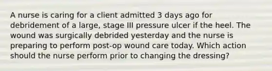 A nurse is caring for a client admitted 3 days ago for debridement of a large, stage III pressure ulcer if the heel. The wound was surgically debrided yesterday and the nurse is preparing to perform post-op wound care today. Which action should the nurse perform prior to changing the dressing?