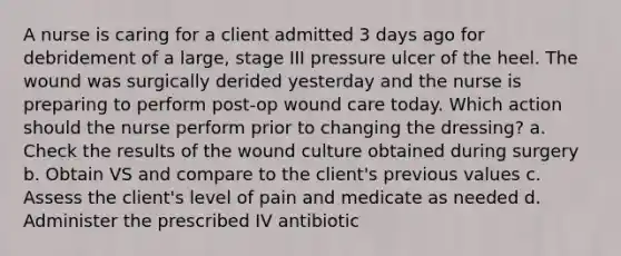 A nurse is caring for a client admitted 3 days ago for debridement of a large, stage III pressure ulcer of the heel. The wound was surgically derided yesterday and the nurse is preparing to perform post-op wound care today. Which action should the nurse perform prior to changing the dressing? a. Check the results of the wound culture obtained during surgery b. Obtain VS and compare to the client's previous values c. Assess the client's level of pain and medicate as needed d. Administer the prescribed IV antibiotic