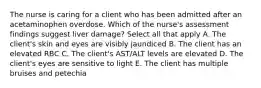 The nurse is caring for a client who has been admitted after an acetaminophen overdose. Which of the nurse's assessment findings suggest liver damage? Select all that apply A. The client's skin and eyes are visibly jaundiced B. The client has an elevated RBC C. The client's AST/ALT levels are elevated D. The client's eyes are sensitive to light E. The client has multiple bruises and petechia