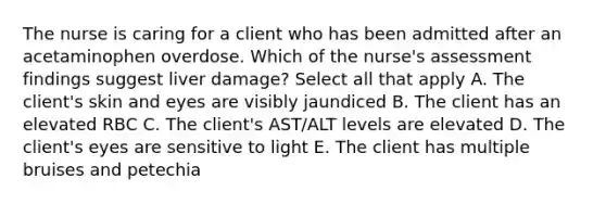 The nurse is caring for a client who has been admitted after an acetaminophen overdose. Which of the nurse's assessment findings suggest liver damage? Select all that apply A. The client's skin and eyes are visibly jaundiced B. The client has an elevated RBC C. The client's AST/ALT levels are elevated D. The client's eyes are sensitive to light E. The client has multiple bruises and petechia