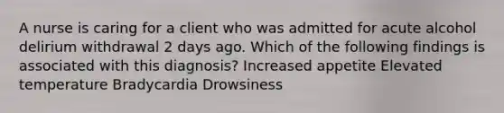 A nurse is caring for a client who was admitted for acute alcohol delirium withdrawal 2 days ago. Which of the following findings is associated with this diagnosis? Increased appetite Elevated temperature Bradycardia Drowsiness