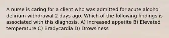 A nurse is caring for a client who was admitted for acute alcohol delirium withdrawal 2 days ago. Which of the following findings is associated with this diagnosis. A) Increased appetite B) Elevated temperature C) Bradycardia D) Drowsiness