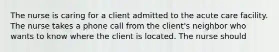 The nurse is caring for a client admitted to the acute care facility. The nurse takes a phone call from the client's neighbor who wants to know where the client is located. The nurse should