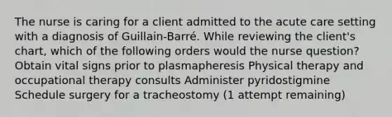 The nurse is caring for a client admitted to the acute care setting with a diagnosis of Guillain-Barré. While reviewing the client's chart, which of the following orders would the nurse question? Obtain vital signs prior to plasmapheresis Physical therapy and occupational therapy consults Administer pyridostigmine Schedule surgery for a tracheostomy (1 attempt remaining)