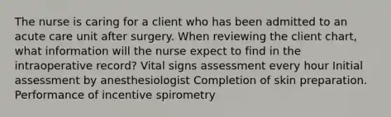 The nurse is caring for a client who has been admitted to an acute care unit after surgery. When reviewing the client chart, what information will the nurse expect to find in the intraoperative record? Vital signs assessment every hour Initial assessment by anesthesiologist Completion of skin preparation. Performance of incentive spirometry