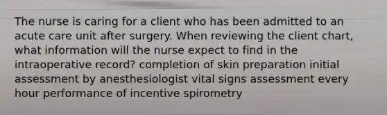 The nurse is caring for a client who has been admitted to an acute care unit after surgery. When reviewing the client chart, what information will the nurse expect to find in the intraoperative record? completion of skin preparation initial assessment by anesthesiologist vital signs assessment every hour performance of incentive spirometry