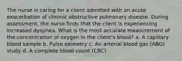 The nurse is caring for a client admitted with an acute exacerbation of chronic obstructive pulmonary disease. During assessment, the nurse finds that the client is experiencing increased dyspnea. What is the most accurate measurement of the concentration of oxygen in the client's blood? a. A capillary blood sample b. Pulse oximetry c. An arterial blood gas (ABG) study d. A complete blood count (CBC)