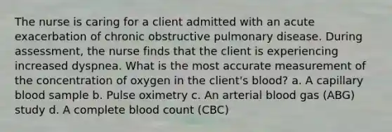 The nurse is caring for a client admitted with an acute exacerbation of chronic obstructive pulmonary disease. During assessment, the nurse finds that the client is experiencing increased dyspnea. What is the most accurate measurement of the concentration of oxygen in the client's blood? a. A capillary blood sample b. Pulse oximetry c. An arterial blood gas (ABG) study d. A complete blood count (CBC)