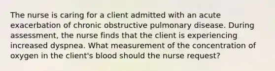 The nurse is caring for a client admitted with an acute exacerbation of chronic obstructive pulmonary disease. During assessment, the nurse finds that the client is experiencing increased dyspnea. What measurement of the concentration of oxygen in the client's blood should the nurse request?