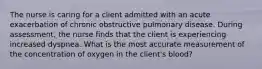 The nurse is caring for a client admitted with an acute exacerbation of chronic obstructive pulmonary disease. During assessment, the nurse finds that the client is experiencing increased dyspnea. What is the most accurate measurement of the concentration of oxygen in the client's blood?