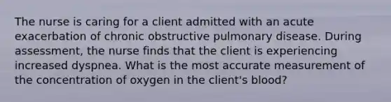 The nurse is caring for a client admitted with an acute exacerbation of chronic obstructive pulmonary disease. During assessment, the nurse finds that the client is experiencing increased dyspnea. What is the most accurate measurement of the concentration of oxygen in the client's blood?