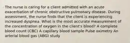 The nurse is caring for a client admitted with an acute exacerbation of chronic obstructive pulmonary disease. During assessment, the nurse finds that the client is experiencing increased dyspnea. What is the most accurate measurement of the concentration of oxygen in the client's blood? A complete blood count (CBC) A capillary blood sample Pulse oximetry An arterial blood gas (ABG) study