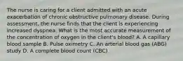 The nurse is caring for a client admitted with an acute exacerbation of chronic obstructive pulmonary disease. During assessment, the nurse finds that the client is experiencing increased dyspnea. What is the most accurate measurement of the concentration of oxygen in the client's blood? A. A capillary blood sample B. Pulse oximetry C. An arterial blood gas (ABG) study D. A complete blood count (CBC)