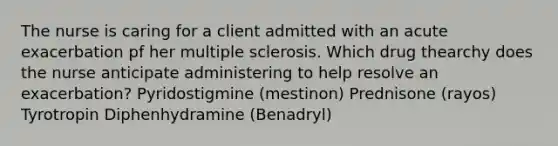 The nurse is caring for a client admitted with an acute exacerbation pf her multiple sclerosis. Which drug thearchy does the nurse anticipate administering to help resolve an exacerbation? Pyridostigmine (mestinon) Prednisone (rayos) Tyrotropin Diphenhydramine (Benadryl)