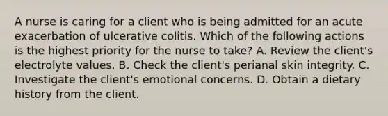 A nurse is caring for a client who is being admitted for an acute exacerbation of ulcerative colitis. Which of the following actions is the highest priority for the nurse to take? A. Review the client's electrolyte values. B. Check the client's perianal skin integrity. C. Investigate the client's emotional concerns. D. Obtain a dietary history from the client.