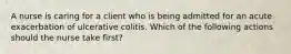 A nurse is caring for a client who is being admitted for an acute exacerbation of ulcerative colitis. Which of the following actions should the nurse take first?