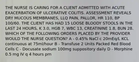 THE NURSE IS CARING FOR A CLIENT ADMITTED WITH ACUTE EXACERBATION OF ULCERATIVE COLITIS. ASSESSMENT REVEALS DRY MUCOUS MEMBRANES, LLQ PAIN, PALLOR, HR 110, BP 100/60. THE CLIENT HAS HAD 15 LOOSE BLOODY STOOLS IN THE LAST 24 HOURS, K 3.0, HGB 7, WBC 13, CREATININE 1.8, BUN 28. WHICH OF THE FOLLOWING ORDERS PLACED BY THE PROVIDER WOULD THE NURSE QUESTION? A - 0.45% NaCl c 20mEq/L KCL continuous at 75ml/hour​ B - Transfuse 2 Units Packed Red Blood Cells​ C - Docusate sodium 100mg suppository daily​ D - Morphine 0.5 mg IV q 4 hours prn