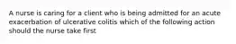 A nurse is caring for a client who is being admitted for an acute exacerbation of ulcerative colitis which of the following action should the nurse take first