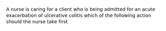 A nurse is caring for a client who is being admitted for an acute exacerbation of ulcerative colitis which of the following action should the nurse take first