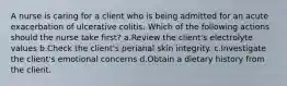 A nurse is caring for a client who is being admitted for an acute exacerbation of ulcerative colitis. Which of the following actions should the nurse take first? a.Review the client's electrolyte values b.Check the client's perianal skin integrity. c.Investigate the client's emotional concerns d.Obtain a dietary history from the client.