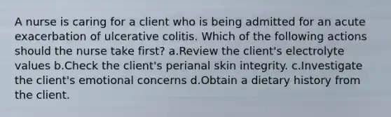 A nurse is caring for a client who is being admitted for an acute exacerbation of ulcerative colitis. Which of the following actions should the nurse take first? a.Review the client's electrolyte values b.Check the client's perianal skin integrity. c.Investigate the client's emotional concerns d.Obtain a dietary history from the client.