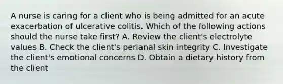 A nurse is caring for a client who is being admitted for an acute exacerbation of ulcerative colitis. Which of the following actions should the nurse take first? A. Review the client's electrolyte values B. Check the client's perianal skin integrity C. Investigate the client's emotional concerns D. Obtain a dietary history from the client