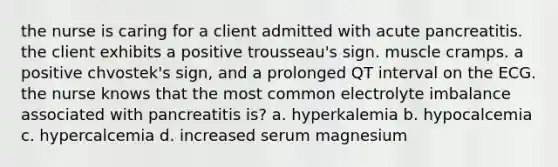 the nurse is caring for a client admitted with acute pancreatitis. the client exhibits a positive trousseau's sign. muscle cramps. a positive chvostek's sign, and a prolonged QT interval on the ECG. the nurse knows that the most common electrolyte imbalance associated with pancreatitis is? a. hyperkalemia b. hypocalcemia c. hypercalcemia d. increased serum magnesium