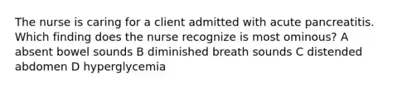 The nurse is caring for a client admitted with acute pancreatitis. Which finding does the nurse recognize is most ominous? A absent bowel sounds B diminished breath sounds C distended abdomen D hyperglycemia