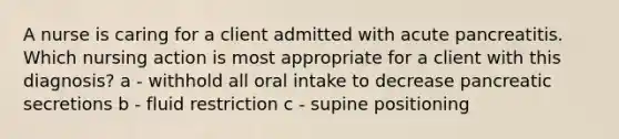 A nurse is caring for a client admitted with acute pancreatitis. Which nursing action is most appropriate for a client with this diagnosis? a - withhold all oral intake to decrease pancreatic secretions b - fluid restriction c - supine positioning