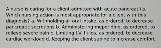 A nurse is caring for a client admitted with acute pancreatitis. Which nursing action is most appropriate for a client with this diagnosis? a. Withholding all oral intake, as ordered, to decrease pancreatic secretions b. Administering meperidine, as ordered, to relieve severe pain c. Limiting I.V. fluids, as ordered, to decrease cardiac workload d. Keeping the client supine to increase comfort