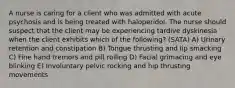 A nurse is caring for a client who was admitted with acute psychosis and is being treated with haloperidol. The nurse should suspect that the client may be experiencing tardive dyskinesia when the client exhibits which of the following? (SATA) A) Urinary retention and constipation B) Tongue thrusting and lip smacking C) Fine hand tremors and pill rolling D) Facial grimacing and eye blinking E) Involuntary pelvic rocking and hip thrusting movements