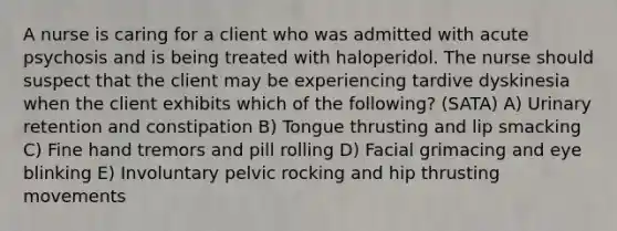 A nurse is caring for a client who was admitted with acute psychosis and is being treated with haloperidol. The nurse should suspect that the client may be experiencing tardive dyskinesia when the client exhibits which of the following? (SATA) A) Urinary retention and constipation B) Tongue thrusting and lip smacking C) Fine hand tremors and pill rolling D) Facial grimacing and eye blinking E) Involuntary pelvic rocking and hip thrusting movements